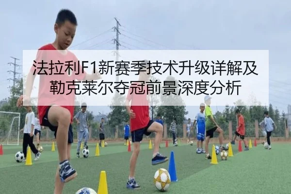 法拉利F1新赛季技术升级详解及勒克莱尔夺冠前景深度分析